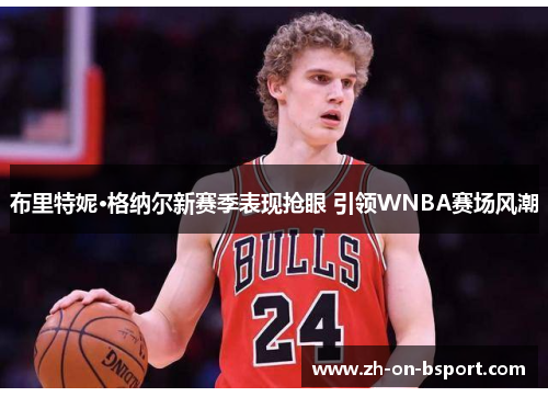 布里特妮·格纳尔新赛季表现抢眼 引领WNBA赛场风潮