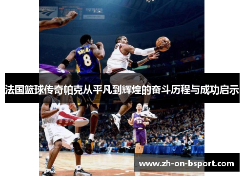 法国篮球传奇帕克从平凡到辉煌的奋斗历程与成功启示 法国篮球传奇帕克从平凡到辉煌的奋斗历程与成功启示