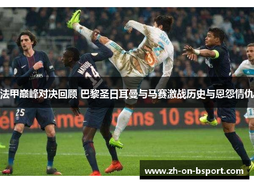 法甲巅峰对决回顾 巴黎圣日耳曼与马赛激战历史与恩怨情仇 法甲巅峰对决回顾 巴黎圣日耳曼与马赛激战历史与恩怨情仇