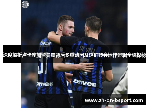 深度解析卢卡库加盟曼联背后多重动因及这桩转会运作逻辑全貌探秘 深度解析卢卡库加盟曼联背后多重动因及这桩转会运作逻辑全貌探秘