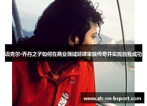 迈克尔·乔丹之子如何在商业领域延续家族传奇并实现自我成功 迈克尔·乔丹之子如何在商业领域延续家族传奇并实现自我成功