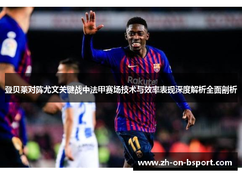登贝莱对阵尤文关键战中法甲赛场技术与效率表现深度解析全面剖析 登贝莱对阵尤文关键战中法甲赛场技术与效率表现深度解析全面剖析