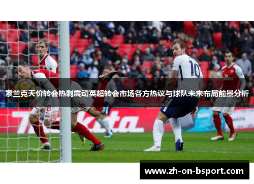 索兰克天价转会热刺震动英超转会市场各方热议与球队未来布局前景分析 索兰克天价转会热刺震动英超转会市场各方热议与球队未来布局前景分析